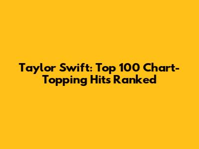 Taylor Swift: Top 100 Chart-Topping Hits Ranked