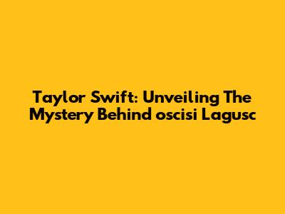 Taylor Swift: Unveiling The Mystery Behind 'oscisi Lagusc'