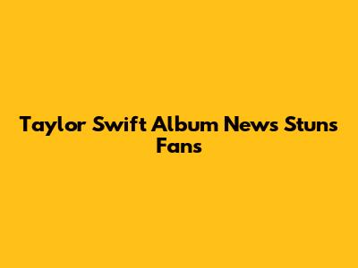 Taylor Swift Album News Stuns Fans