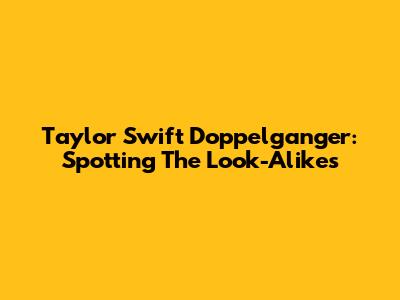 Taylor Swift Doppelganger: Spotting The Look-Alikes