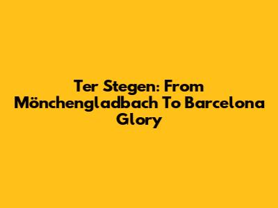 Ter Stegen: From Mönchengladbach To Barcelona Glory