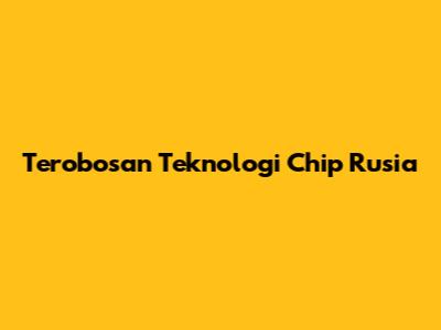 Terobosan Teknologi Chip Rusia