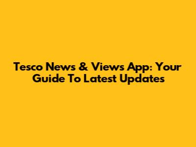 Tesco News & Views App: Your Guide To Latest Updates