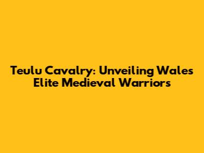 Teulu Cavalry: Unveiling Wales' Elite Medieval Warriors