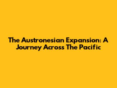 The Austronesian Expansion: A Journey Across The Pacific