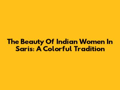 The Beauty Of Indian Women In Saris: A Colorful Tradition