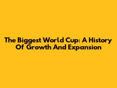 The Biggest World Cup: A History Of Growth And Expansion