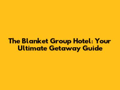 The Blanket Group Hotel: Your Ultimate Getaway Guide