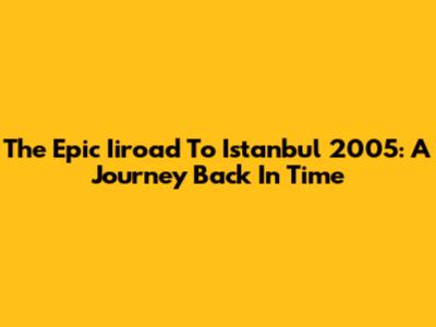 The Epic Iiroad To Istanbul 2005: A Journey Back In Time