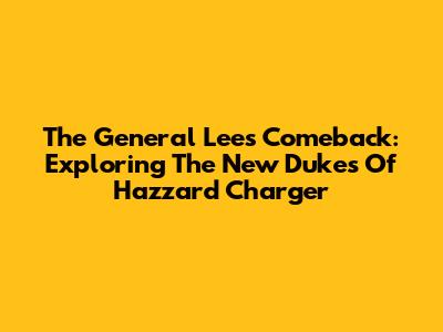 The General Lee's Comeback: Exploring The New Dukes Of Hazzard Charger