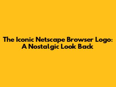 The Iconic Netscape Browser Logo: A Nostalgic Look Back