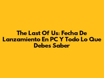 The Last Of Us: Fecha De Lanzamiento En PC Y Todo Lo Que Debes Saber