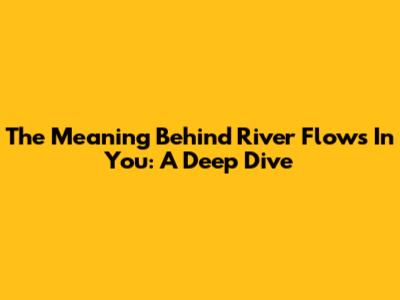 The Meaning Behind River Flows In You: A Deep Dive