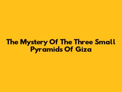 The Mystery Of The Three Small Pyramids Of Giza