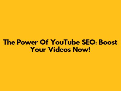 The Power Of YouTube SEO: Boost Your Videos Now!