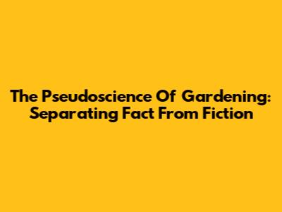 The Pseudoscience Of Gardening: Separating Fact From Fiction