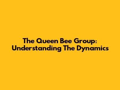The Queen Bee Group: Understanding The Dynamics
