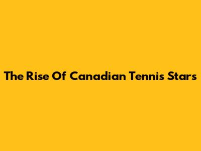 The Rise Of Canadian Tennis Stars