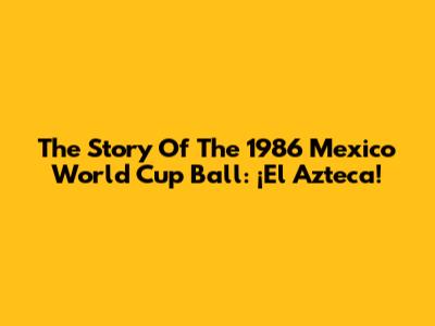 The Story Of The 1986 Mexico World Cup Ball: ¡El Azteca!