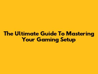 The Ultimate Guide To Mastering Your Gaming Setup