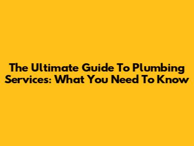 The Ultimate Guide To Plumbing Services: What You Need To Know