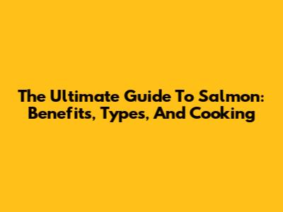 The Ultimate Guide To Salmon: Benefits, Types, And Cooking