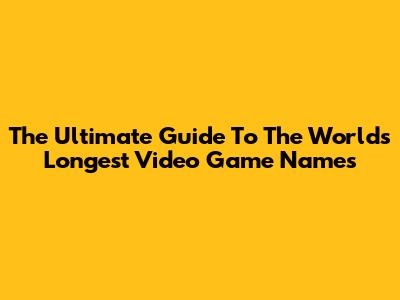 The Ultimate Guide To The World's Longest Video Game Names