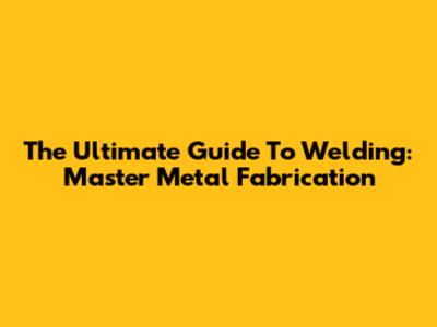 The Ultimate Guide To Welding: Master Metal Fabrication