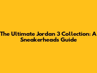 The Ultimate Jordan 3 Collection: A Sneakerhead's Guide