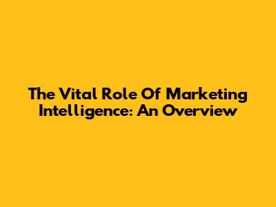 The Vital Role Of Marketing Intelligence: An Overview