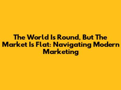 The World Is Round, But The Market Is Flat: Navigating Modern Marketing