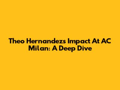 Theo Hernandez's Impact At AC Milan: A Deep Dive