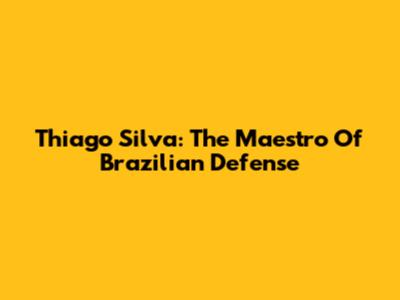 Thiago Silva: The Maestro Of Brazilian Defense