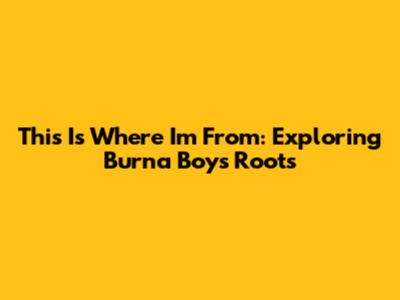 This Is Where I'm From: Exploring Burna Boy's Roots