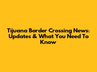Tijuana Border Crossing News: Updates & What You Need To Know