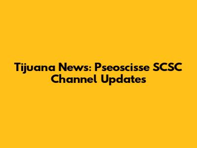Tijuana News: Pseoscisse SCSC Channel Updates