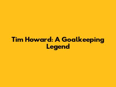 Tim Howard: A Goalkeeping Legend