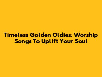 Timeless Golden Oldies: Worship Songs To Uplift Your Soul