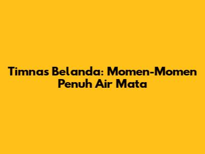 Timnas Belanda: Momen-Momen Penuh Air Mata