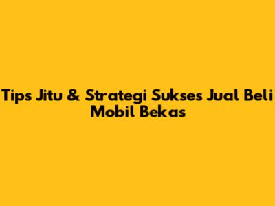 Tips Jitu & Strategi Sukses Jual Beli Mobil Bekas