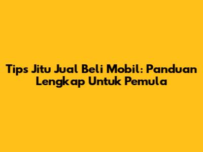 Tips Jitu Jual Beli Mobil: Panduan Lengkap Untuk Pemula