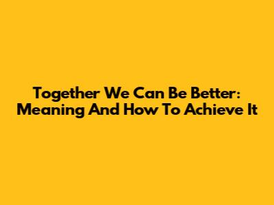 Together We Can Be Better: Meaning And How To Achieve It