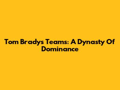 Tom Brady's Teams: A Dynasty Of Dominance