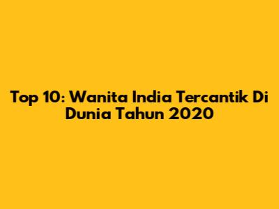 Top 10: Wanita India Tercantik Di Dunia Tahun 2020