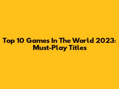 Top 10 Games In The World 2023: Must-Play Titles