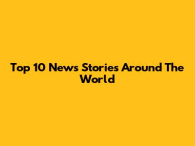 Top 10 News Stories Around The World