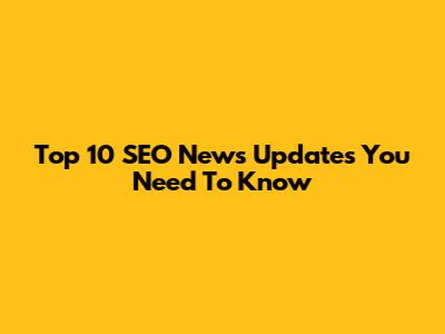 Top 10 SEO News Updates You Need To Know