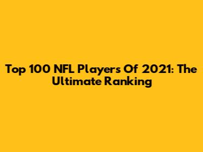 Top 100 NFL Players Of 2021: The Ultimate Ranking