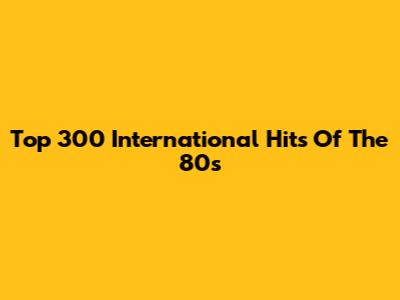Top 300 International Hits Of The 80s