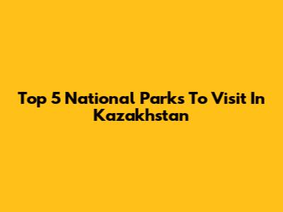 Top 5 National Parks To Visit In Kazakhstan